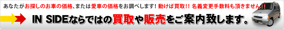 あなたがお探しのお車の価格、または愛車の価格をお調べします！ 動けば買取！名義変更手数料も頂きません！IN SIDE（インサイドザセカンドショップ）ならではの買取や販売をご案内致します。